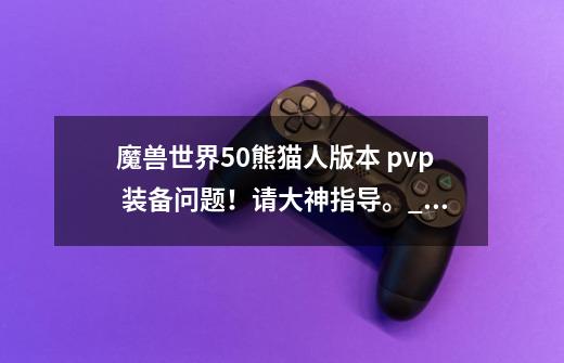 魔兽世界5.0熊猫人版本 pvp 装备问题!请大神指导。_装备幻化是哪个版本的游戏-第1张-游戏信息-龙启网
