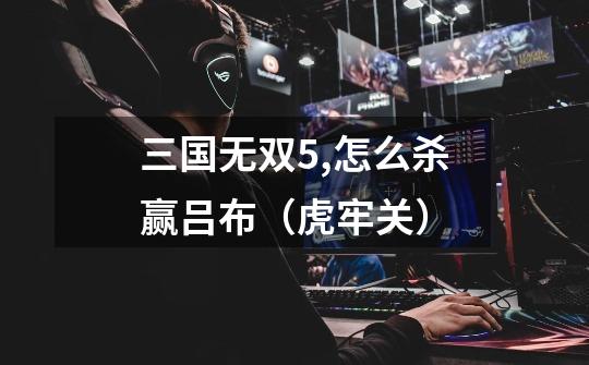 三国无双5,怎么杀赢吕布(虎牢关)-第1张-游戏信息-龙启网