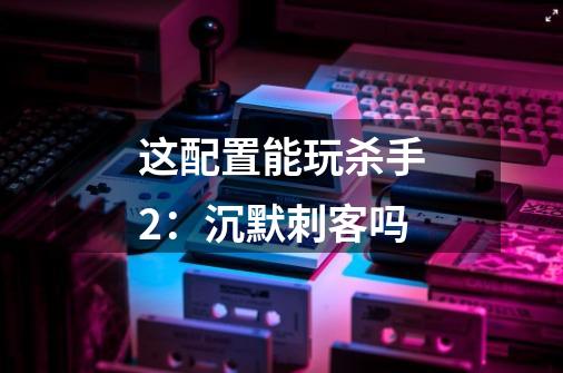 这配置能玩杀手2：沉默刺客吗-第1张-游戏信息-龙启网