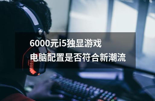 6000元i5独显游戏电脑配置是否符合新潮流-第1张-游戏信息-龙启网