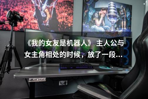 《我的女友是机器人》 主人公与女主角相处的时候,放了一段插曲。是个男歌手唱的,不知哪位知道歌名-第1张-游戏信息-龙启网