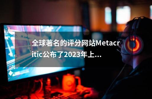 全球著名的评分网站Metacritic公布了2023年上半年评分最高的20款游戏,塞尔达王国之泪评分第一-第1张-游戏信息-龙启网