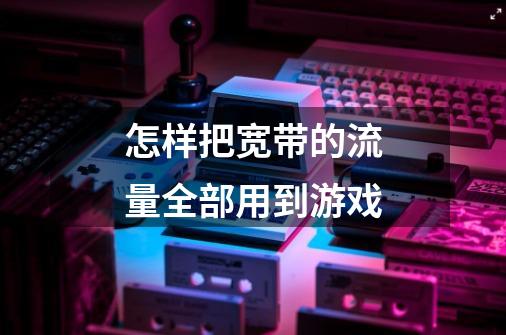 怎样把宽带的流量全部用到游戏-第1张-游戏信息-龙启网