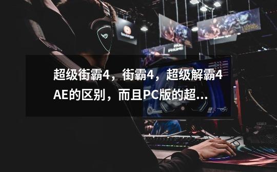 超级街霸4,街霸4,超级解霸4AE的区别,而且PC版的超级街霸4,和AE什么时候出-第1张-游戏信息-龙启网