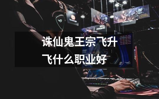 诛仙鬼王宗飞升飞什么职业好-第1张-游戏信息-龙启网
