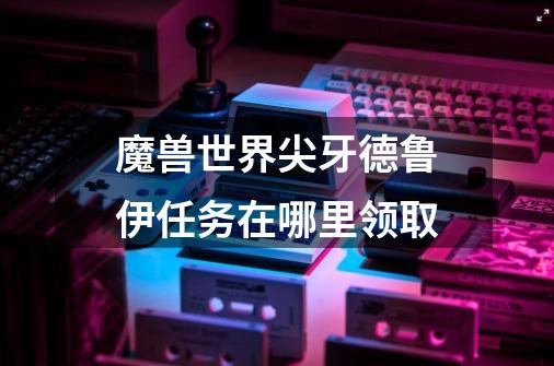 魔兽世界尖牙德鲁伊任务在哪里领取-第1张-游戏信息-龙启网