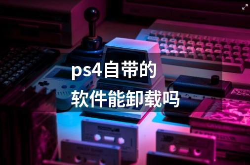 ps4自带的软件能卸载吗-第1张-游戏信息-龙启网