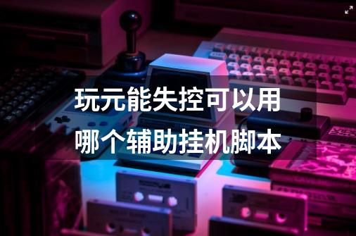 玩元能失控可以用哪个辅助挂机脚本-第1张-游戏信息-龙启网