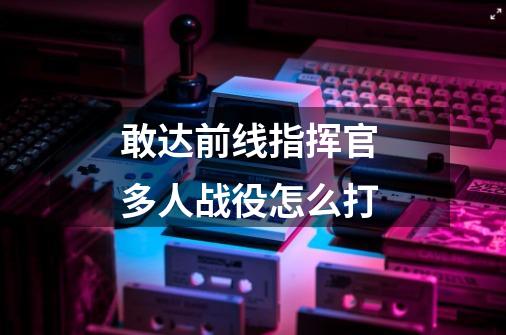 敢达前线指挥官 多人战役怎么打-第1张-游戏信息-龙启网