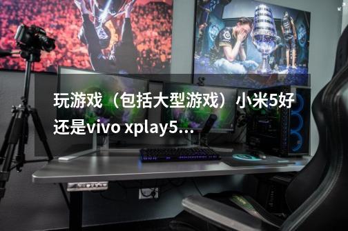 玩游戏（包括大型游戏）小米5好还是vivo xplay5好-第1张-游戏信息-龙启网