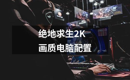 绝地求生2K画质电脑配置-第1张-游戏信息-龙启网