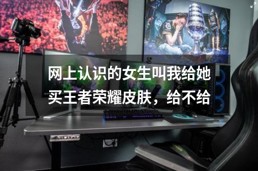 网上认识的女生叫我给她买王者荣耀皮肤，给不给-第1张-游戏信息-龙启网