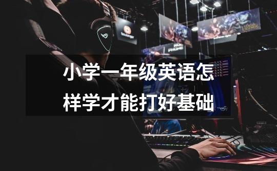 小学一年级英语怎样学才能打好基础-第1张-游戏信息-龙启网