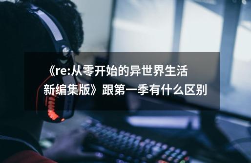 《re:从零开始的异世界生活新编集版》跟第一季有什么区别-第1张-游戏信息-龙启网
