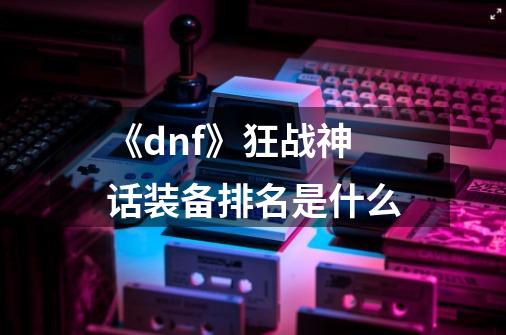 《dnf》狂战神话装备排名是什么-第1张-游戏信息-龙启网