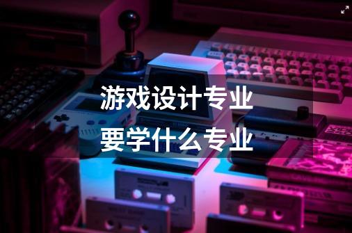 游戏设计专业要学什么专业-第1张-游戏信息-龙启网