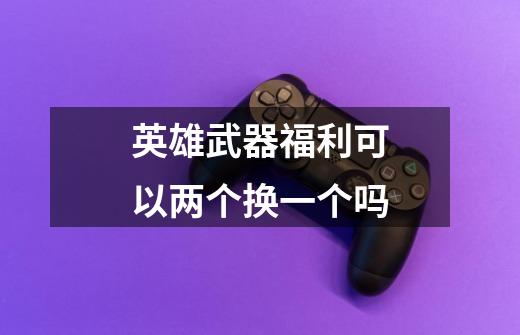 英雄武器福利可以两个换一个吗-第1张-游戏信息-龙启网