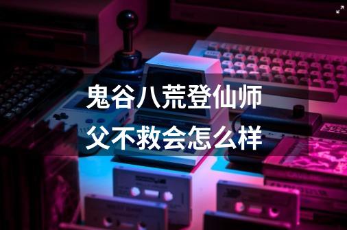 鬼谷八荒登仙师父不救会怎么样-第1张-游戏信息-龙启网