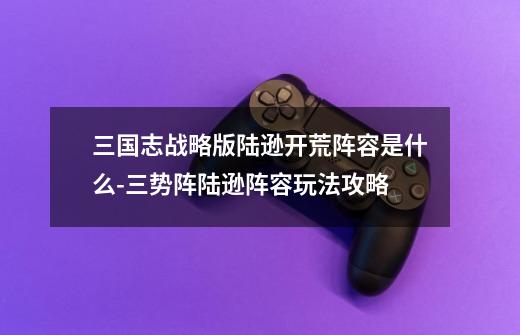 三国志战略版陆逊开荒阵容是什么-三势阵陆逊阵容玩法攻略-第1张-游戏信息-龙启网