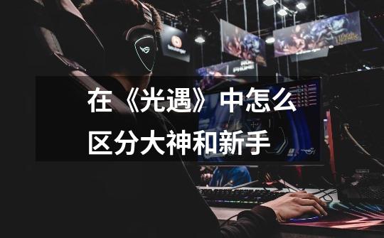 在《光遇》中怎么区分大神和新手-第1张-游戏信息-龙启网