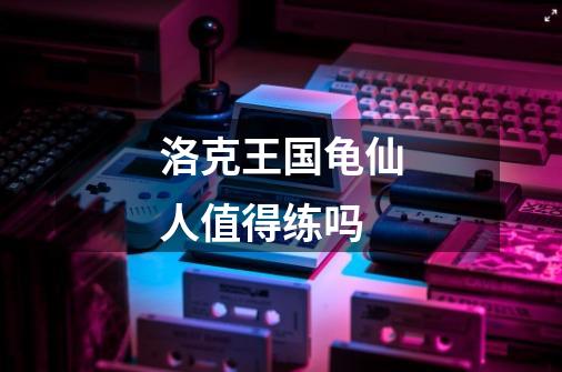 洛克王国龟仙人值得练吗-第1张-游戏信息-龙启网