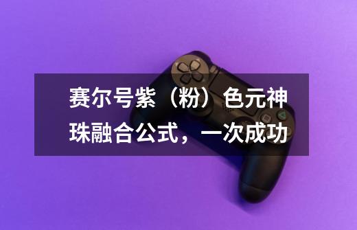 赛尔号紫（粉）色元神珠融合公式，一次成功-第1张-游戏信息-龙启网