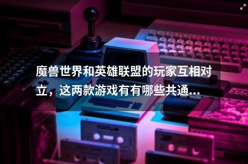 魔兽世界和英雄联盟的玩家互相对立,这两款游戏有有哪些共通之处-第1张-游戏信息-龙启网