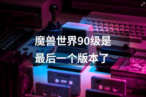 魔兽世界90级是最后一个版本了-第1张-游戏信息-龙启网