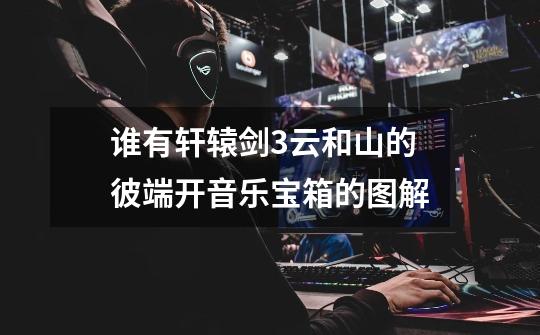 谁有轩辕剑3云和山的彼端开音乐宝箱的图解-第1张-游戏信息-龙启网