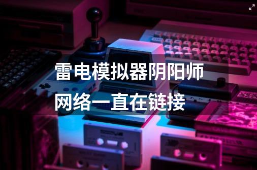 雷电模拟器阴阳师网络一直在链接-第1张-游戏信息-龙启网