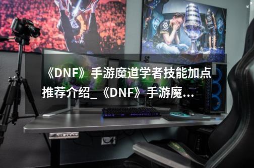 《DNF》手游魔道学者技能加点推荐介绍_《DNF》手游魔道学者技能加点推荐是什么-第1张-游戏信息-龙启网