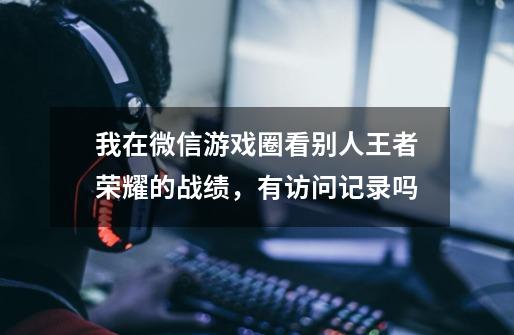我在微信游戏圈看别人王者荣耀的战绩,有访问记录吗-第1张-游戏信息-龙启网