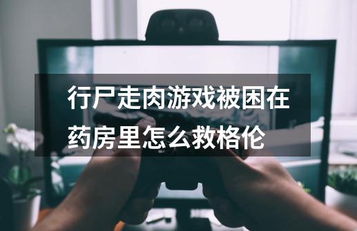 行尸走肉游戏被困在药房里怎么救格伦-第1张-游戏信息-龙启网