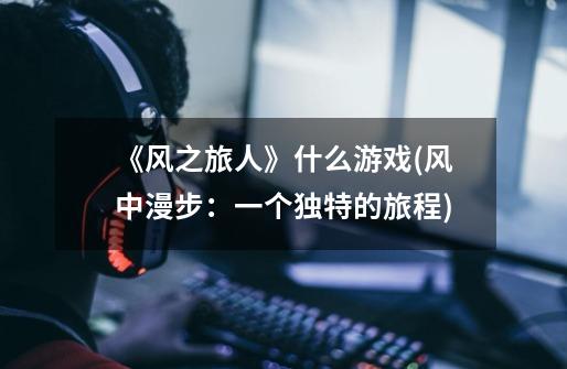 《风之旅人》什么游戏(风中漫步:一个独特的旅程)-第1张-游戏信息-龙启网