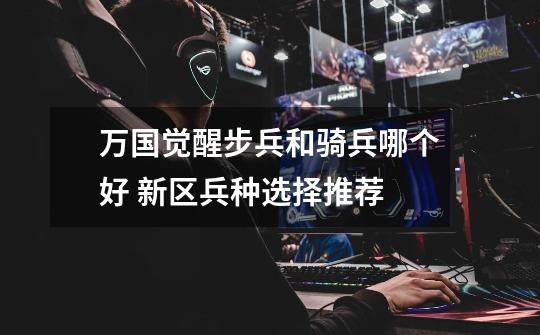 万国觉醒步兵和骑兵哪个好 新区兵种选择推荐-第1张-游戏信息-龙启网
