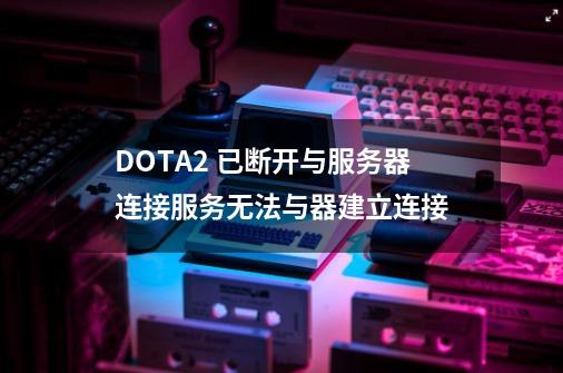 DOTA2 已断开与服务器连接服务无法与器建立连接-第1张-游戏信息-龙启网