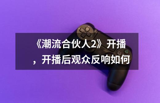 《潮流合伙人2》开播,开播后观众反响如何-第1张-游戏信息-龙启网