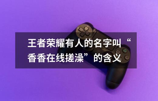 王者荣耀有人的名字叫“香香在线搓澡”的含义-第1张-游戏信息-龙启网