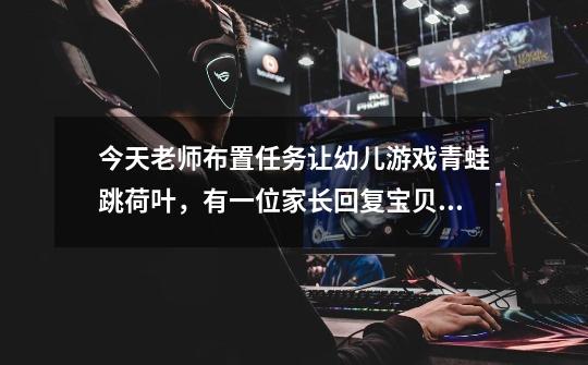 今天老师布置任务让幼儿游戏青蛙跳荷叶，有一位家长回复宝贝不乐意跳还捣乱要怎么回复-第1张-游戏信息-龙启网