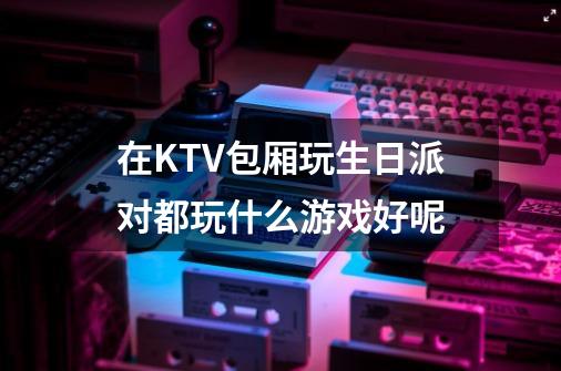 在KTV包厢玩生日派对都玩什么游戏好呢-第1张-游戏信息-龙启网
