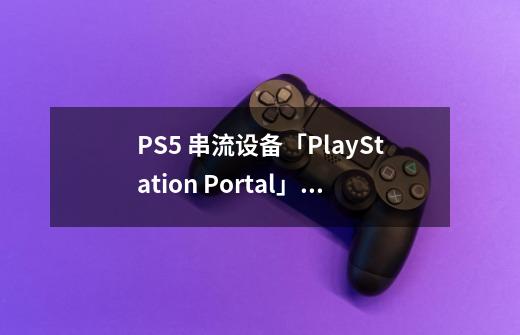 PS5 串流设备「PlayStation Portal」Fami 通评测:更适合轻度体验-第1张-游戏信息-龙启网