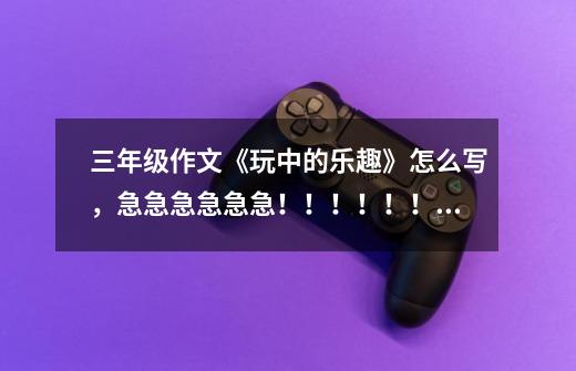 三年级作文《玩中的乐趣》怎么写,急急急急急急!!!!!!!!!!!!!!!!!!!!!!!!!!-第1张-游戏信息-龙启网