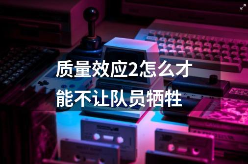 质量效应2怎么才能不让队员牺牲-第1张-游戏信息-龙启网