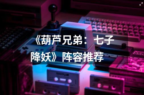《葫芦兄弟:七子降妖》阵容推荐-第1张-游戏信息-龙启网