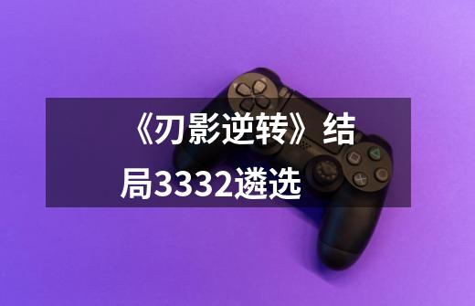 《刃影逆转》结局3332遴选-第1张-游戏信息-龙启网