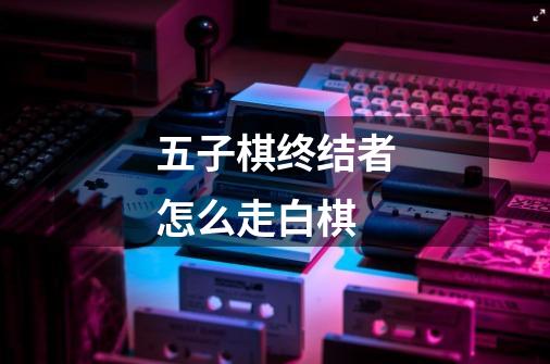 五子棋终结者怎么走白棋-第1张-游戏信息-龙启网