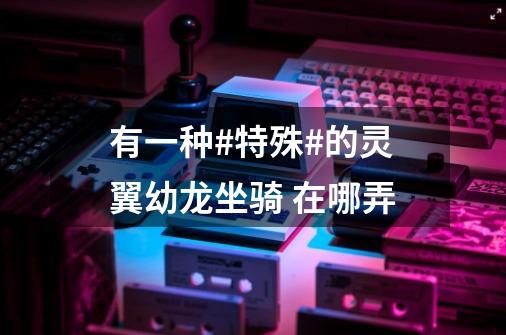 有一种#特殊#的灵翼幼龙坐骑 在哪弄-第1张-游戏信息-龙启网