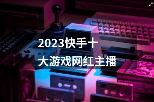 2023快手十大游戏网红主播-第1张-游戏信息-龙启网