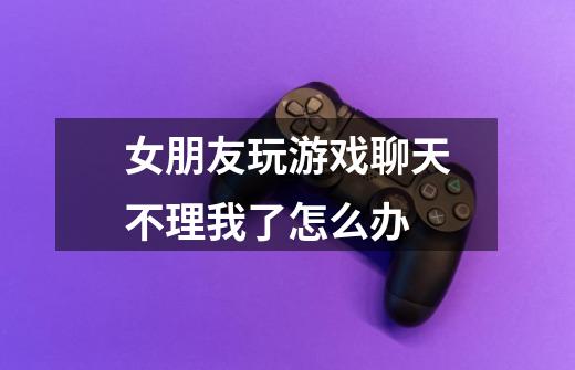 女朋友玩游戏聊天不理我了怎么办-第1张-游戏信息-龙启网