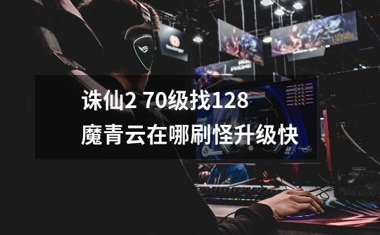 诛仙2 70级找128魔青云在哪刷怪升级快-第1张-游戏信息-龙启网